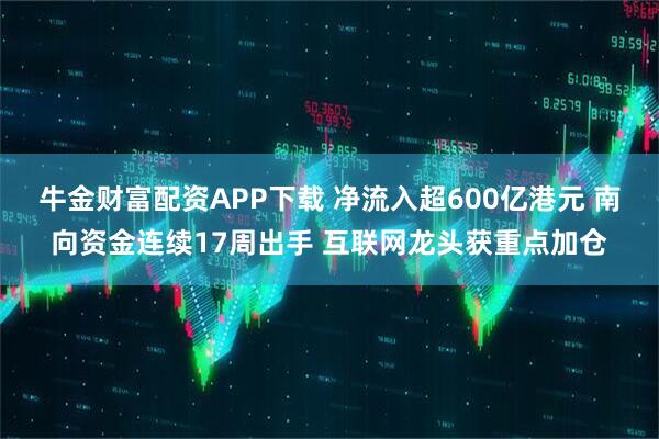 牛金财富配资APP下载 净流入超600亿港元 南向资金连续17周出手 互联网龙头获重点加仓