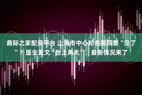鼎际之家配资平台 上海市中心知名医院要“没了”？医生发文“世上再无”，最新情况来了