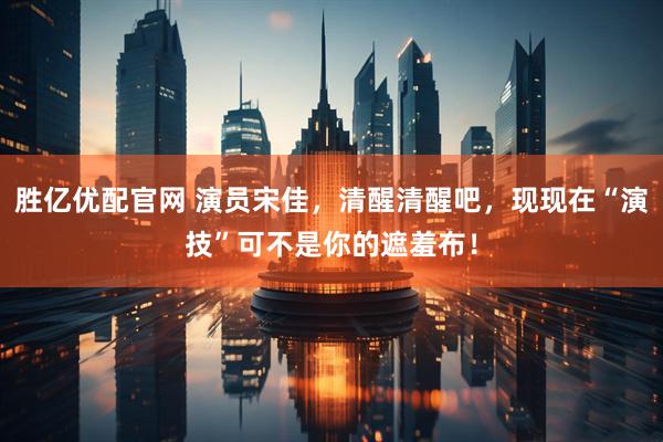胜亿优配官网 演员宋佳，清醒清醒吧，现现在“演技”可不是你的遮羞布！