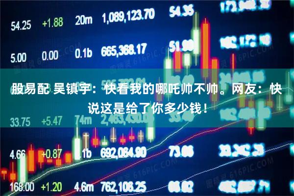 股易配 吴镇宇：快看我的哪吒帅不帅。网友：快说这是给了你多少钱！