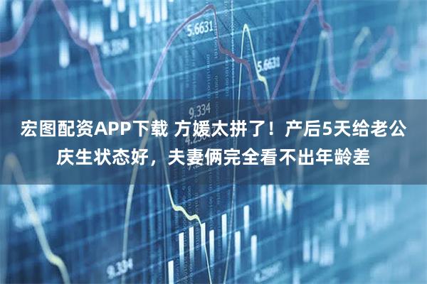 宏图配资APP下载 方媛太拼了！产后5天给老公庆生状态好，夫妻俩完全看不出年龄差