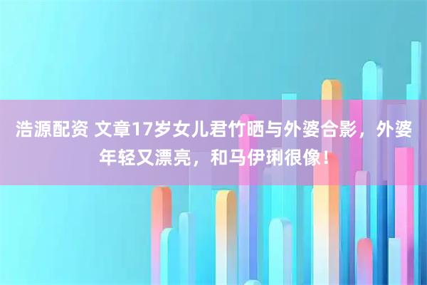浩源配资 文章17岁女儿君竹晒与外婆合影，外婆年轻又漂亮，和马伊琍很像！