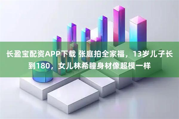 长盈宝配资APP下载 张庭拍全家福，13岁儿子长到180，女儿林希瞳身材像超模一样