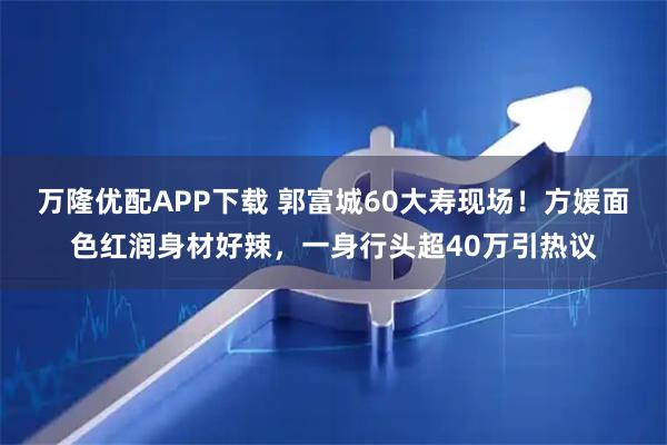 万隆优配APP下载 郭富城60大寿现场！方媛面色红润身材好辣，一身行头超40万引热议