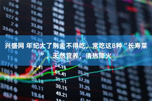 兴盛网 年纪大了别舍不得吃，常吃这8种“长寿菜”，天然营养，清热降火