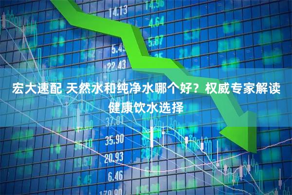 宏大速配 天然水和纯净水哪个好？权威专家解读健康饮水选择