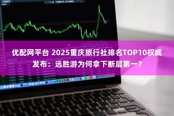 优配网平台 2025重庆旅行社排名TOP10权威发布：远胜游为何拿下断层第一？