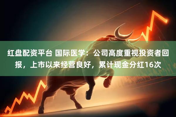红盘配资平台 国际医学：公司高度重视投资者回报，上市以来经营良好，累计现金分红16次