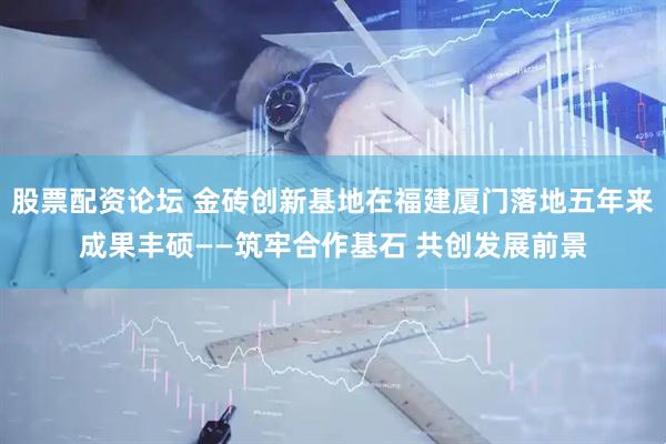 股票配资论坛 金砖创新基地在福建厦门落地五年来成果丰硕——筑牢合作基石 共创发展前景