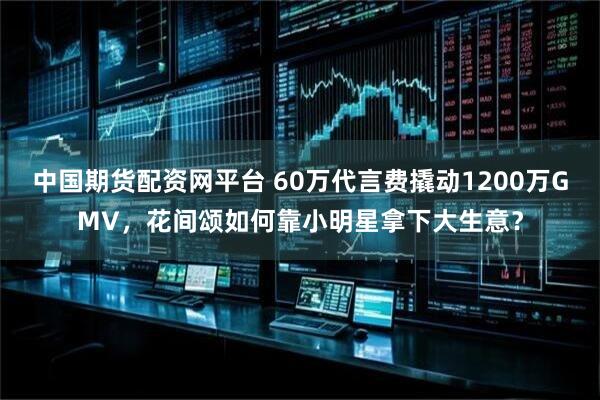 中国期货配资网平台 60万代言费撬动1200万GMV，花间颂如何靠小明星拿下大生意？