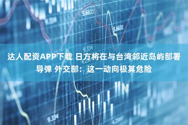 达人配资APP下载 日方将在与台湾邻近岛屿部署导弹 外交部：这一动向极其危险