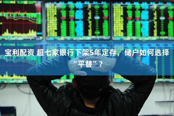 宝利配资 超七家银行下架5年定存，储户如何选择“平替”？
