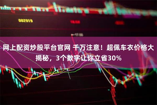 网上配资炒股平台官网 千万注意！超佩车衣价格大揭秘，3个数字让你立省30%