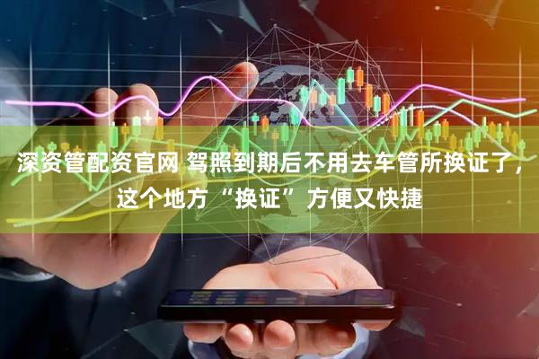 深资管配资官网 驾照到期后不用去车管所换证了，这个地方 “换证” 方便又快捷