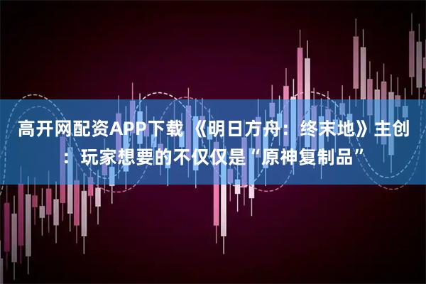 高开网配资APP下载 《明日方舟：终末地》主创：玩家想要的不仅仅是“原神复制品”