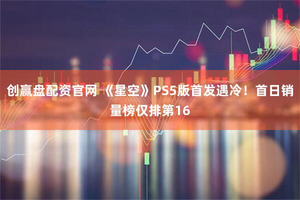 创赢盘配资官网 《星空》PS5版首发遇冷！首日销量榜仅排第16
