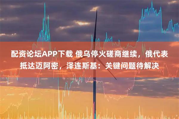配资论坛APP下载 俄乌停火磋商继续，俄代表抵达迈阿密，泽连斯基：关键问题待解决