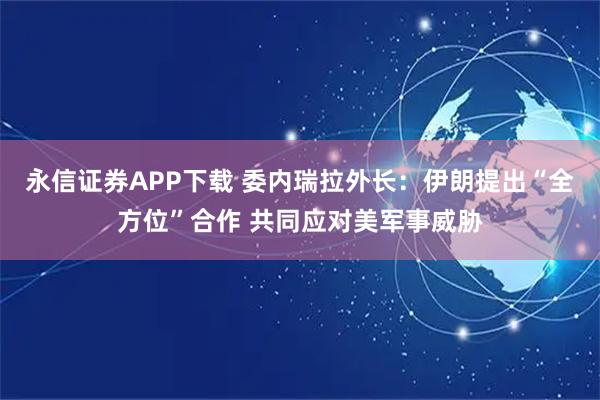 永信证券APP下载 委内瑞拉外长：伊朗提出“全方位”合作 共同应对美军事威胁