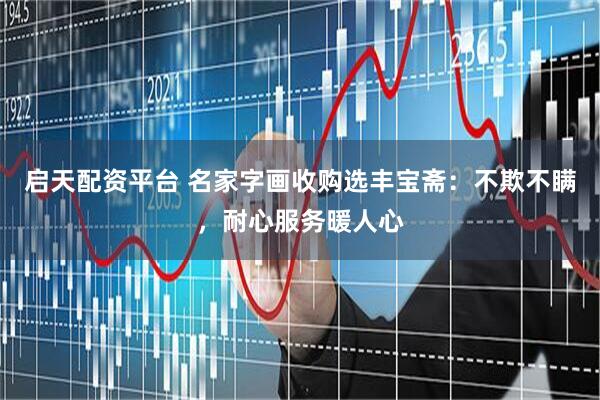 启天配资平台 名家字画收购选丰宝斋：不欺不瞒，耐心服务暖人心
