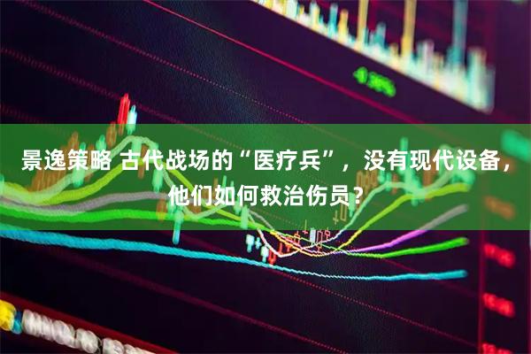景逸策略 古代战场的“医疗兵”，没有现代设备，他们如何救治伤员？