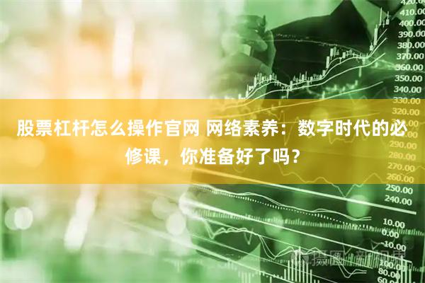 股票杠杆怎么操作官网 网络素养：数字时代的必修课，你准备好了吗？
