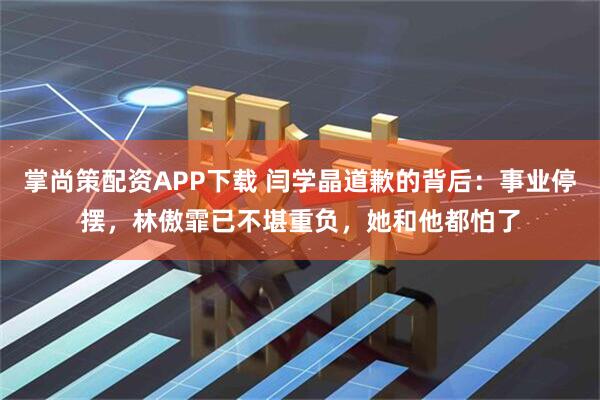 掌尚策配资APP下载 闫学晶道歉的背后：事业停摆，林傲霏已不堪重负，她和他都怕了