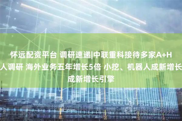 怀远配资平台 调研速递|中联重科接待多家A+H投资人调研 海外业务五年增长5倍 小挖、机器人成新增长引擎