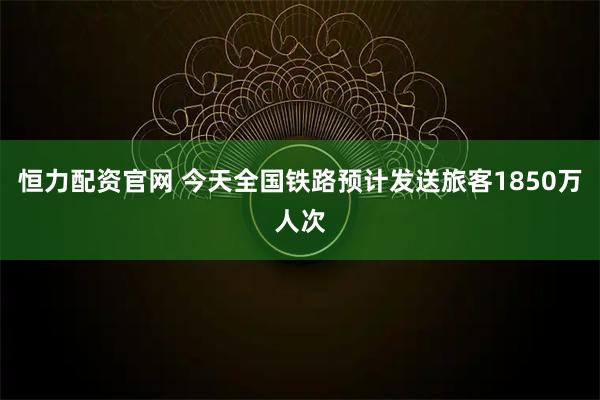 恒力配资官网 今天全国铁路预计发送旅客1850万人次