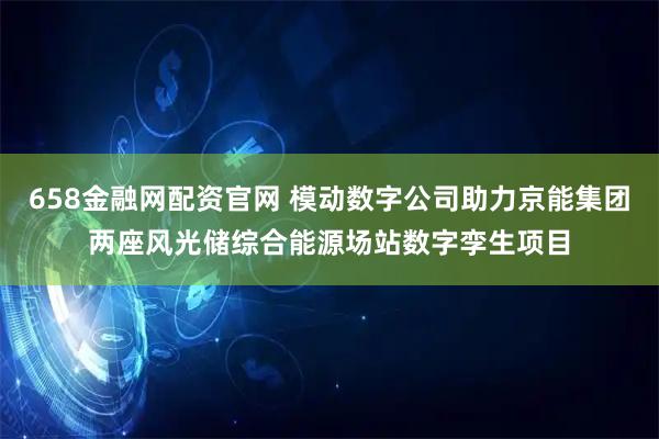658金融网配资官网 模动数字公司助力京能集团两座风光储综合能源场站数字孪生项目