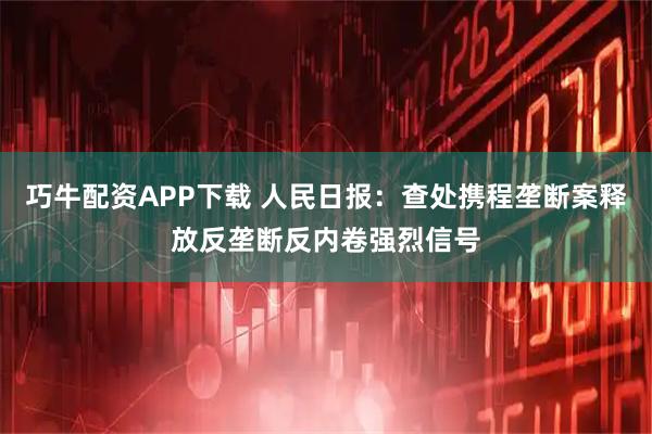 巧牛配资APP下载 人民日报：查处携程垄断案释放反垄断反内卷强烈信号